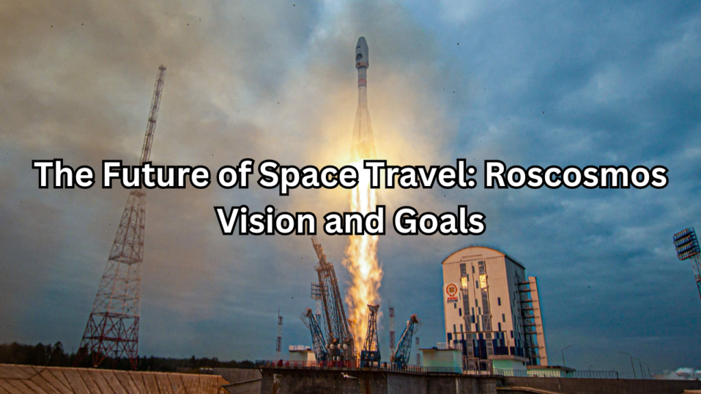 Roscosmos’ Vision and Goals